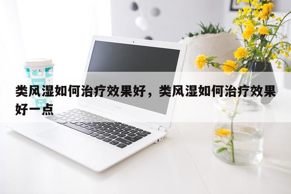 类风湿如何治疗效果好,类风湿如何治疗效果好一点