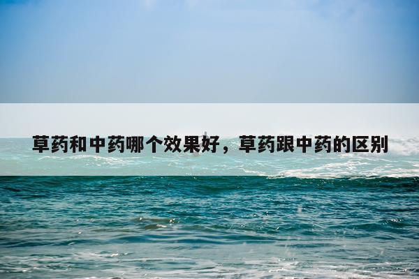 草药和中药哪个效果好,草药跟中药的区别