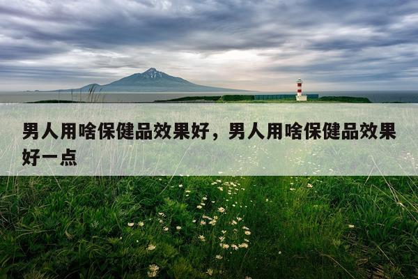 男人用啥保健品效果好,男人用啥保健品效果好一点