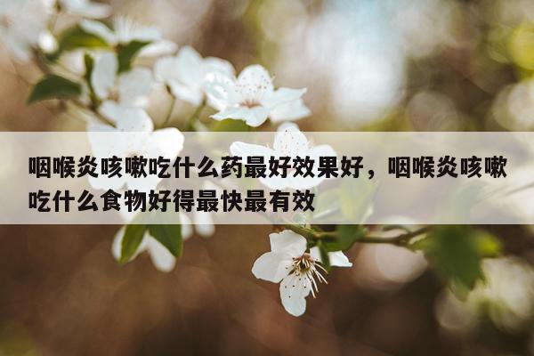 咽喉炎咳嗽吃什么药最好效果好,咽喉炎咳嗽吃什么食物好得最快最有效