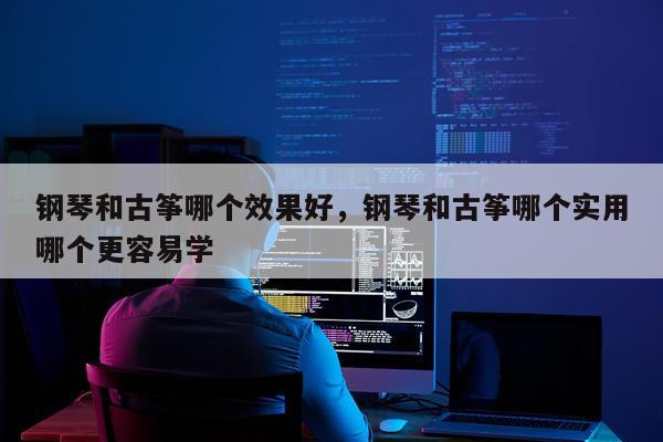 钢琴和古筝哪个效果好,钢琴和古筝哪个实用哪个更容易学