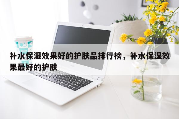 补水保湿效果好的护肤品排行榜,补水保湿效果最好的护肤