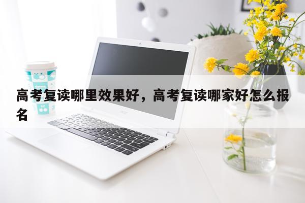 高考复读哪里效果好,高考复读哪家好怎么报名